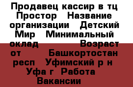 Продавец-кассир в тц Простор › Название организации ­ Детский Мир › Минимальный оклад ­ 20 000 › Возраст от ­ 18 - Башкортостан респ., Уфимский р-н, Уфа г. Работа » Вакансии   